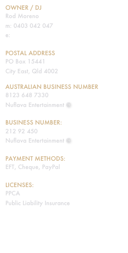 Owner / DJ
Rod Moreno
m: 0403 042 047
e: rod@nuflava.com.au

Postal address
PO Box 15441
City East, Qld 4002

Australian business number
8123 648 7330
Nuflava Entertainment ©

Business number:
212 92 450
Nuflava Entertainment ©

Payment methods:
EFT, Cheque, PayPal

Licenses:
PPCA
Public Liability Insurance
